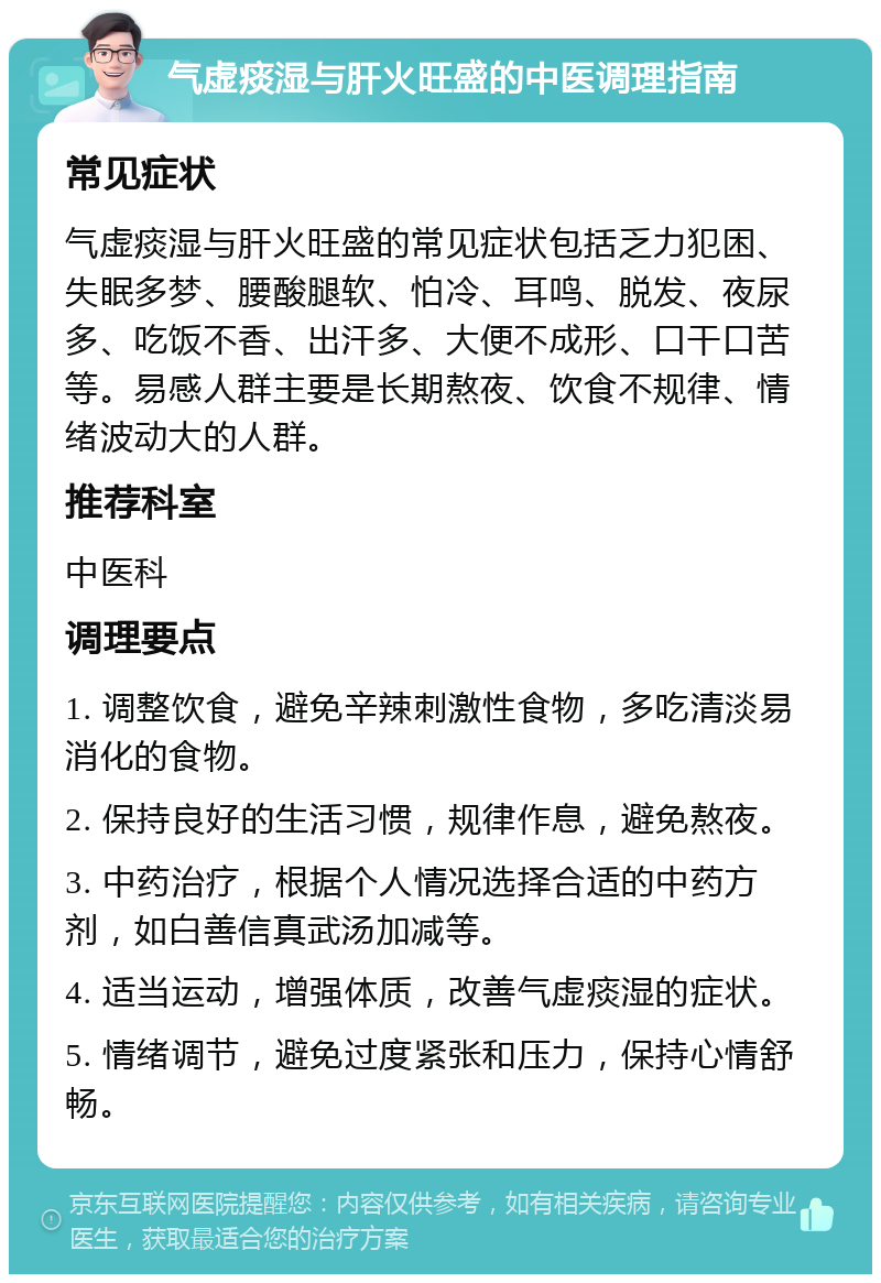 气虚痰湿与肝火旺盛的中医调理指南 常见症状 气虚痰湿与肝火旺盛的常见症状包括乏力犯困、失眠多梦、腰酸腿软、怕冷、耳鸣、脱发、夜尿多、吃饭不香、出汗多、大便不成形、口干口苦等。易感人群主要是长期熬夜、饮食不规律、情绪波动大的人群。 推荐科室 中医科 调理要点 1. 调整饮食，避免辛辣刺激性食物，多吃清淡易消化的食物。 2. 保持良好的生活习惯，规律作息，避免熬夜。 3. 中药治疗，根据个人情况选择合适的中药方剂，如白善信真武汤加减等。 4. 适当运动，增强体质，改善气虚痰湿的症状。 5. 情绪调节，避免过度紧张和压力，保持心情舒畅。