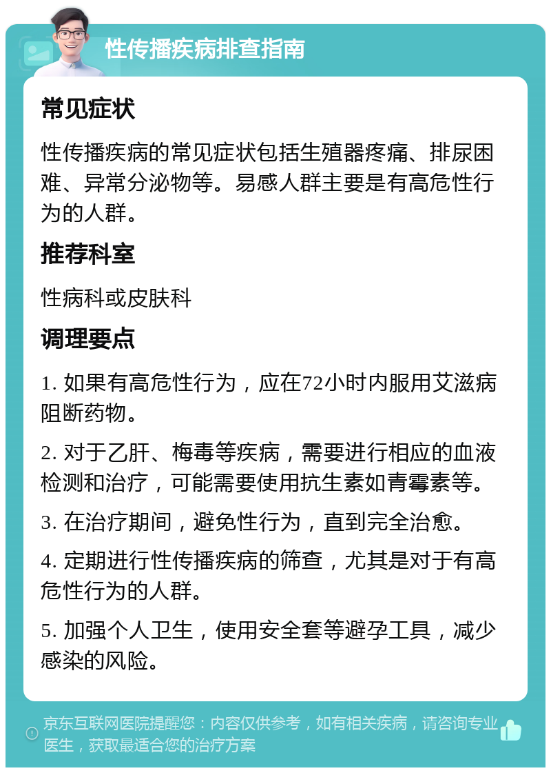 性传播疾病排查指南 常见症状 性传播疾病的常见症状包括生殖器疼痛、排尿困难、异常分泌物等。易感人群主要是有高危性行为的人群。 推荐科室 性病科或皮肤科 调理要点 1. 如果有高危性行为，应在72小时内服用艾滋病阻断药物。 2. 对于乙肝、梅毒等疾病，需要进行相应的血液检测和治疗，可能需要使用抗生素如青霉素等。 3. 在治疗期间，避免性行为，直到完全治愈。 4. 定期进行性传播疾病的筛查，尤其是对于有高危性行为的人群。 5. 加强个人卫生，使用安全套等避孕工具，减少感染的风险。