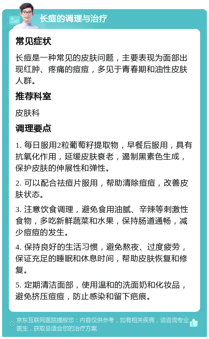 长痘的调理与治疗 常见症状 长痘是一种常见的皮肤问题，主要表现为面部出现红肿、疼痛的痘痘，多见于青春期和油性皮肤人群。 推荐科室 皮肤科 调理要点 1. 每日服用2粒葡萄籽提取物，早餐后服用，具有抗氧化作用，延缓皮肤衰老，遏制黑素色生成，保护皮肤的伸展性和弹性。 2. 可以配合祛痘片服用，帮助清除痘痘，改善皮肤状态。 3. 注意饮食调理，避免食用油腻、辛辣等刺激性食物，多吃新鲜蔬菜和水果，保持肠道通畅，减少痘痘的发生。 4. 保持良好的生活习惯，避免熬夜、过度疲劳，保证充足的睡眠和休息时间，帮助皮肤恢复和修复。 5. 定期清洁面部，使用温和的洗面奶和化妆品，避免挤压痘痘，防止感染和留下疤痕。