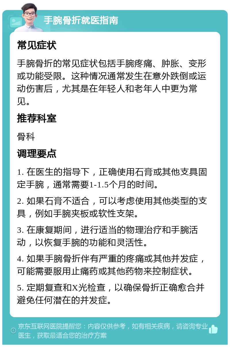 手腕骨折就医指南 常见症状 手腕骨折的常见症状包括手腕疼痛、肿胀、变形或功能受限。这种情况通常发生在意外跌倒或运动伤害后，尤其是在年轻人和老年人中更为常见。 推荐科室 骨科 调理要点 1. 在医生的指导下，正确使用石膏或其他支具固定手腕，通常需要1-1.5个月的时间。 2. 如果石膏不适合，可以考虑使用其他类型的支具，例如手腕夹板或软性支架。 3. 在康复期间，进行适当的物理治疗和手腕活动，以恢复手腕的功能和灵活性。 4. 如果手腕骨折伴有严重的疼痛或其他并发症，可能需要服用止痛药或其他药物来控制症状。 5. 定期复查和X光检查，以确保骨折正确愈合并避免任何潜在的并发症。