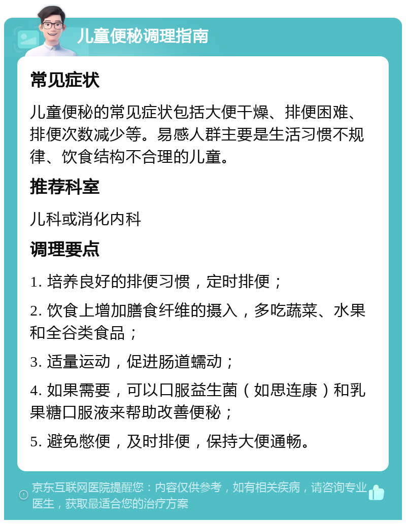 儿童便秘调理指南 常见症状 儿童便秘的常见症状包括大便干燥、排便困难、排便次数减少等。易感人群主要是生活习惯不规律、饮食结构不合理的儿童。 推荐科室 儿科或消化内科 调理要点 1. 培养良好的排便习惯，定时排便； 2. 饮食上增加膳食纤维的摄入，多吃蔬菜、水果和全谷类食品； 3. 适量运动，促进肠道蠕动； 4. 如果需要，可以口服益生菌（如思连康）和乳果糖口服液来帮助改善便秘； 5. 避免憋便，及时排便，保持大便通畅。