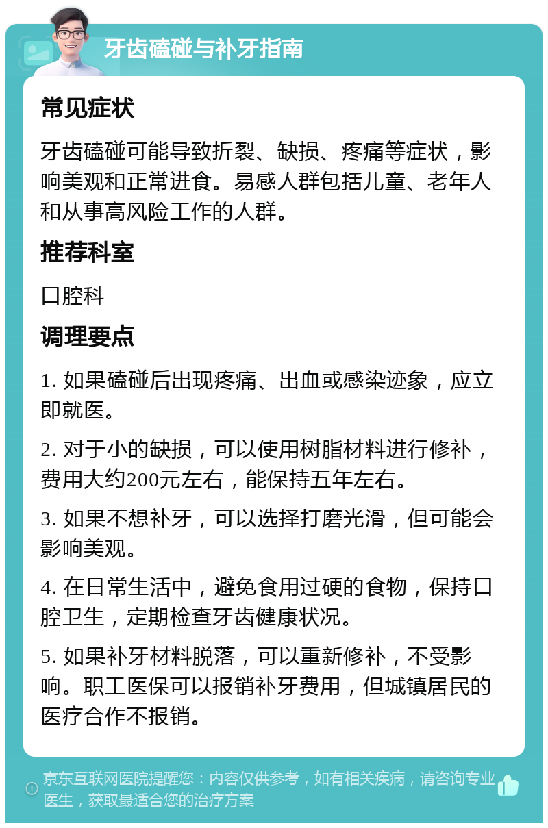 牙齿磕碰与补牙指南 常见症状 牙齿磕碰可能导致折裂、缺损、疼痛等症状，影响美观和正常进食。易感人群包括儿童、老年人和从事高风险工作的人群。 推荐科室 口腔科 调理要点 1. 如果磕碰后出现疼痛、出血或感染迹象，应立即就医。 2. 对于小的缺损，可以使用树脂材料进行修补，费用大约200元左右，能保持五年左右。 3. 如果不想补牙，可以选择打磨光滑，但可能会影响美观。 4. 在日常生活中，避免食用过硬的食物，保持口腔卫生，定期检查牙齿健康状况。 5. 如果补牙材料脱落，可以重新修补，不受影响。职工医保可以报销补牙费用，但城镇居民的医疗合作不报销。