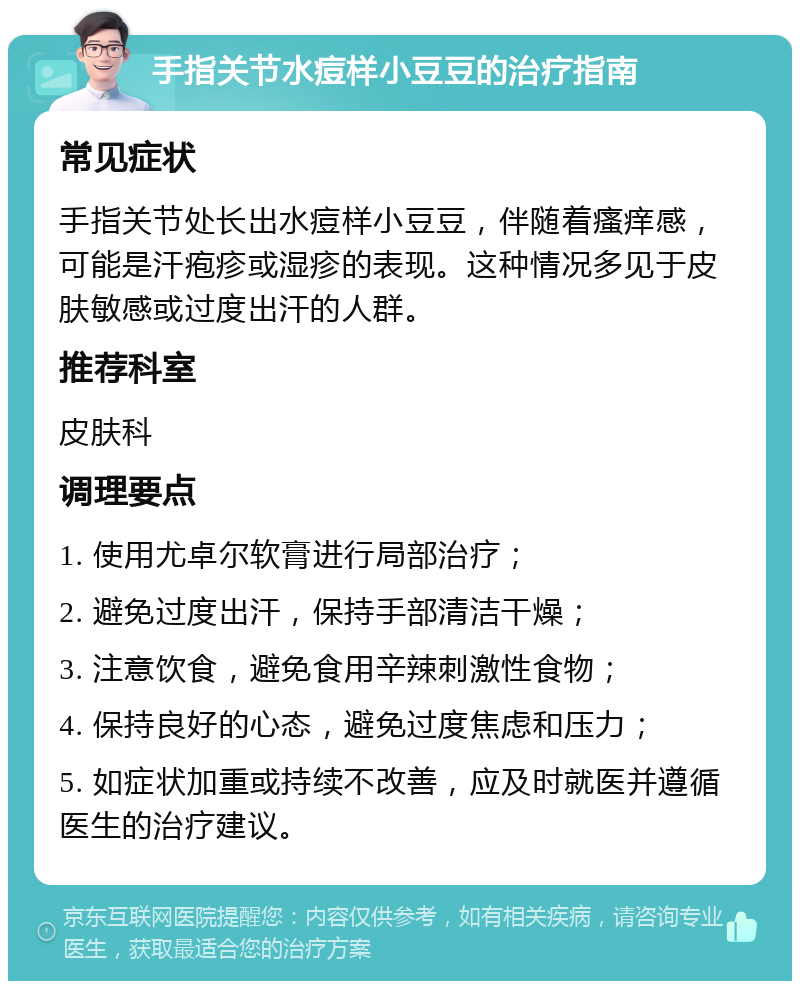 手指关节水痘样小豆豆的治疗指南 常见症状 手指关节处长出水痘样小豆豆，伴随着瘙痒感，可能是汗疱疹或湿疹的表现。这种情况多见于皮肤敏感或过度出汗的人群。 推荐科室 皮肤科 调理要点 1. 使用尤卓尔软膏进行局部治疗； 2. 避免过度出汗，保持手部清洁干燥； 3. 注意饮食，避免食用辛辣刺激性食物； 4. 保持良好的心态，避免过度焦虑和压力； 5. 如症状加重或持续不改善，应及时就医并遵循医生的治疗建议。