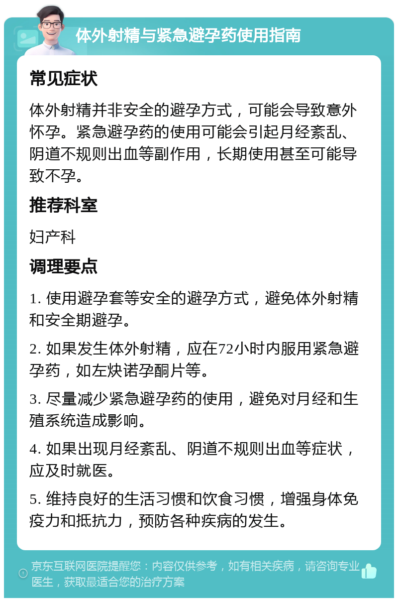 体外射精与紧急避孕药使用指南 常见症状 体外射精并非安全的避孕方式，可能会导致意外怀孕。紧急避孕药的使用可能会引起月经紊乱、阴道不规则出血等副作用，长期使用甚至可能导致不孕。 推荐科室 妇产科 调理要点 1. 使用避孕套等安全的避孕方式，避免体外射精和安全期避孕。 2. 如果发生体外射精，应在72小时内服用紧急避孕药，如左炔诺孕酮片等。 3. 尽量减少紧急避孕药的使用，避免对月经和生殖系统造成影响。 4. 如果出现月经紊乱、阴道不规则出血等症状，应及时就医。 5. 维持良好的生活习惯和饮食习惯，增强身体免疫力和抵抗力，预防各种疾病的发生。