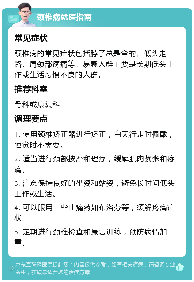 颈椎病就医指南 常见症状 颈椎病的常见症状包括脖子总是弯的、低头走路、肩颈部疼痛等。易感人群主要是长期低头工作或生活习惯不良的人群。 推荐科室 骨科或康复科 调理要点 1. 使用颈椎矫正器进行矫正，白天行走时佩戴，睡觉时不需要。 2. 适当进行颈部按摩和理疗，缓解肌肉紧张和疼痛。 3. 注意保持良好的坐姿和站姿，避免长时间低头工作或生活。 4. 可以服用一些止痛药如布洛芬等，缓解疼痛症状。 5. 定期进行颈椎检查和康复训练，预防病情加重。