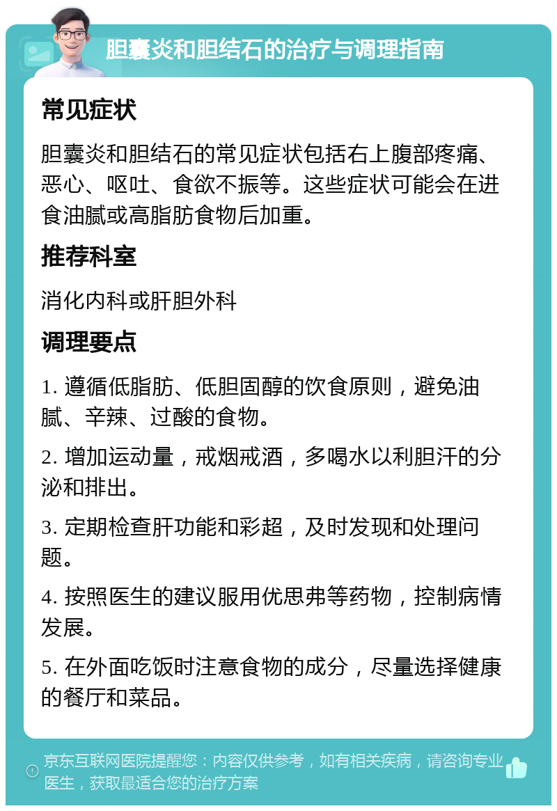 胆囊炎和胆结石的治疗与调理指南 常见症状 胆囊炎和胆结石的常见症状包括右上腹部疼痛、恶心、呕吐、食欲不振等。这些症状可能会在进食油腻或高脂肪食物后加重。 推荐科室 消化内科或肝胆外科 调理要点 1. 遵循低脂肪、低胆固醇的饮食原则，避免油腻、辛辣、过酸的食物。 2. 增加运动量，戒烟戒酒，多喝水以利胆汗的分泌和排出。 3. 定期检查肝功能和彩超，及时发现和处理问题。 4. 按照医生的建议服用优思弗等药物，控制病情发展。 5. 在外面吃饭时注意食物的成分，尽量选择健康的餐厅和菜品。