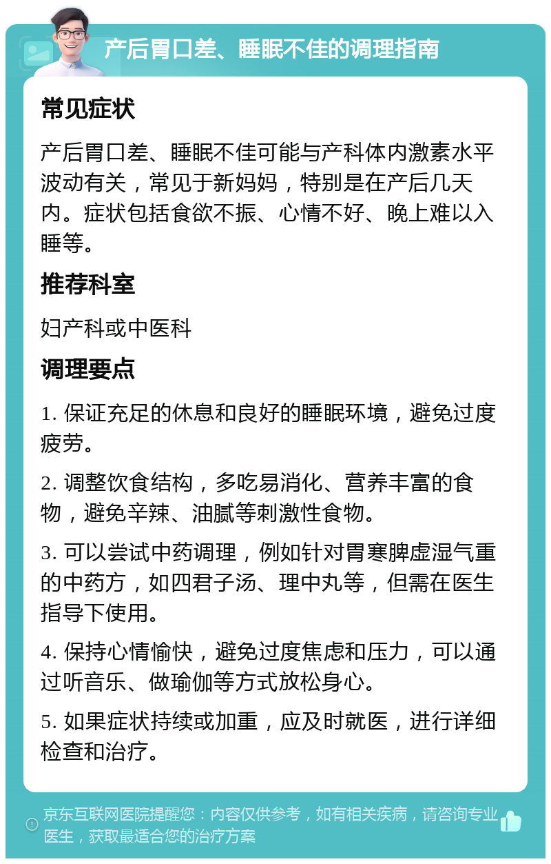 产后胃口差、睡眠不佳的调理指南 常见症状 产后胃口差、睡眠不佳可能与产科体内激素水平波动有关，常见于新妈妈，特别是在产后几天内。症状包括食欲不振、心情不好、晚上难以入睡等。 推荐科室 妇产科或中医科 调理要点 1. 保证充足的休息和良好的睡眠环境，避免过度疲劳。 2. 调整饮食结构，多吃易消化、营养丰富的食物，避免辛辣、油腻等刺激性食物。 3. 可以尝试中药调理，例如针对胃寒脾虚湿气重的中药方，如四君子汤、理中丸等，但需在医生指导下使用。 4. 保持心情愉快，避免过度焦虑和压力，可以通过听音乐、做瑜伽等方式放松身心。 5. 如果症状持续或加重，应及时就医，进行详细检查和治疗。