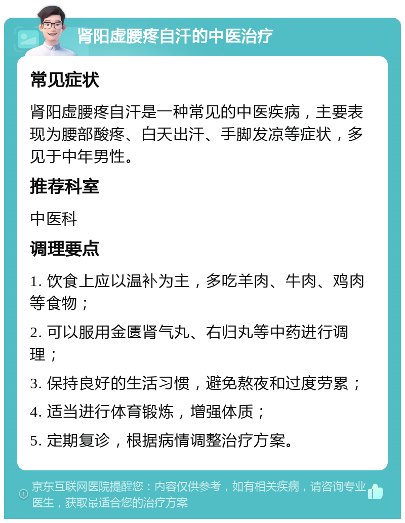 肾阳虚腰疼自汗的中医治疗 常见症状 肾阳虚腰疼自汗是一种常见的中医疾病，主要表现为腰部酸疼、白天出汗、手脚发凉等症状，多见于中年男性。 推荐科室 中医科 调理要点 1. 饮食上应以温补为主，多吃羊肉、牛肉、鸡肉等食物； 2. 可以服用金匮肾气丸、右归丸等中药进行调理； 3. 保持良好的生活习惯，避免熬夜和过度劳累； 4. 适当进行体育锻炼，增强体质； 5. 定期复诊，根据病情调整治疗方案。