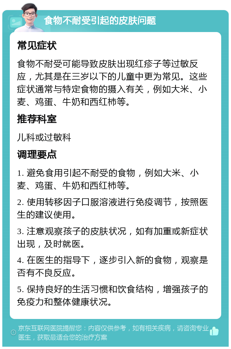 食物不耐受引起的皮肤问题 常见症状 食物不耐受可能导致皮肤出现红疹子等过敏反应，尤其是在三岁以下的儿童中更为常见。这些症状通常与特定食物的摄入有关，例如大米、小麦、鸡蛋、牛奶和西红柿等。 推荐科室 儿科或过敏科 调理要点 1. 避免食用引起不耐受的食物，例如大米、小麦、鸡蛋、牛奶和西红柿等。 2. 使用转移因子口服溶液进行免疫调节，按照医生的建议使用。 3. 注意观察孩子的皮肤状况，如有加重或新症状出现，及时就医。 4. 在医生的指导下，逐步引入新的食物，观察是否有不良反应。 5. 保持良好的生活习惯和饮食结构，增强孩子的免疫力和整体健康状况。