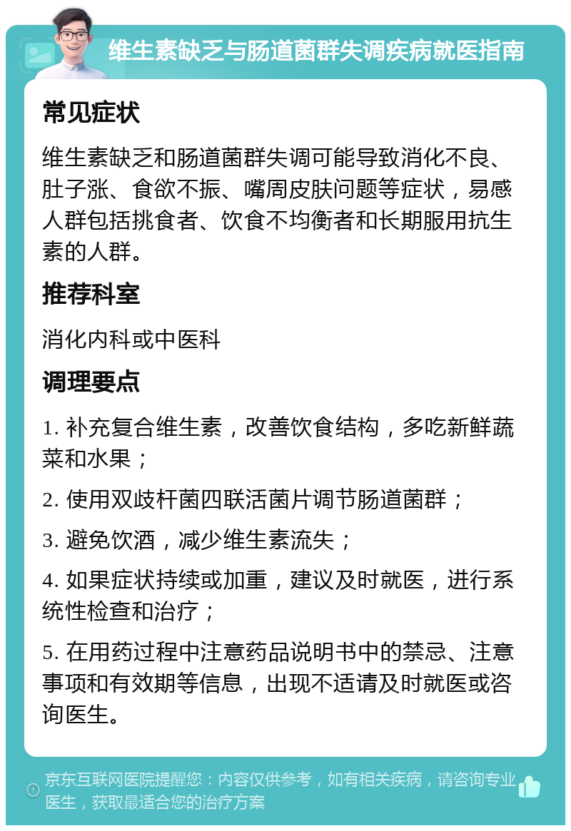 维生素缺乏与肠道菌群失调疾病就医指南 常见症状 维生素缺乏和肠道菌群失调可能导致消化不良、肚子涨、食欲不振、嘴周皮肤问题等症状，易感人群包括挑食者、饮食不均衡者和长期服用抗生素的人群。 推荐科室 消化内科或中医科 调理要点 1. 补充复合维生素，改善饮食结构，多吃新鲜蔬菜和水果； 2. 使用双歧杆菌四联活菌片调节肠道菌群； 3. 避免饮酒，减少维生素流失； 4. 如果症状持续或加重，建议及时就医，进行系统性检查和治疗； 5. 在用药过程中注意药品说明书中的禁忌、注意事项和有效期等信息，出现不适请及时就医或咨询医生。