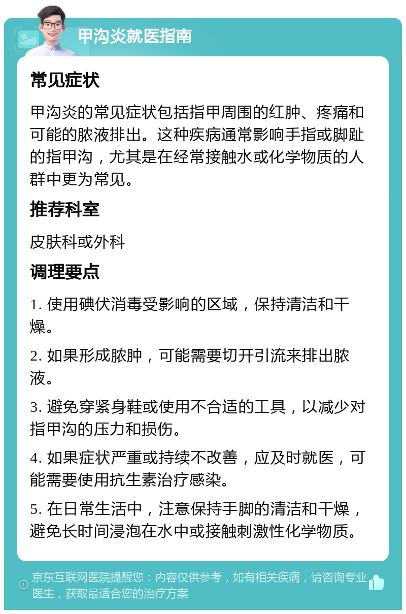 甲沟炎就医指南 常见症状 甲沟炎的常见症状包括指甲周围的红肿、疼痛和可能的脓液排出。这种疾病通常影响手指或脚趾的指甲沟，尤其是在经常接触水或化学物质的人群中更为常见。 推荐科室 皮肤科或外科 调理要点 1. 使用碘伏消毒受影响的区域，保持清洁和干燥。 2. 如果形成脓肿，可能需要切开引流来排出脓液。 3. 避免穿紧身鞋或使用不合适的工具，以减少对指甲沟的压力和损伤。 4. 如果症状严重或持续不改善，应及时就医，可能需要使用抗生素治疗感染。 5. 在日常生活中，注意保持手脚的清洁和干燥，避免长时间浸泡在水中或接触刺激性化学物质。