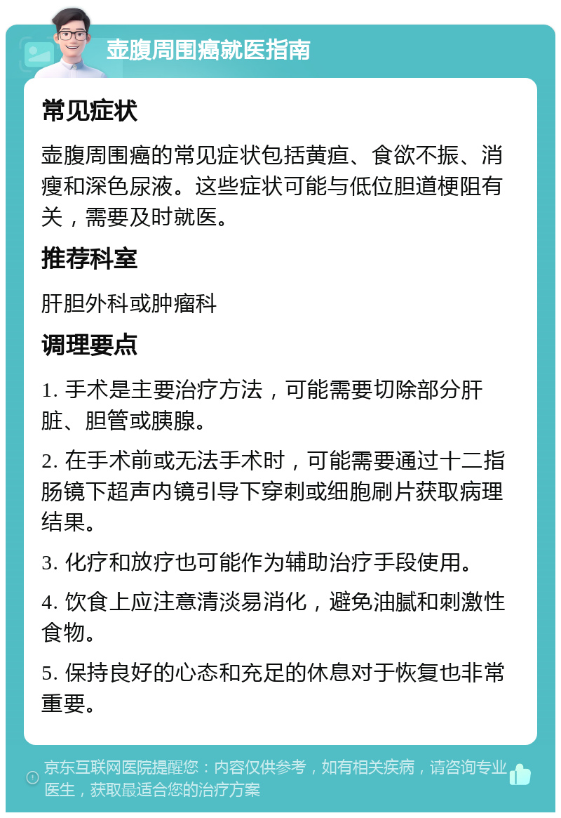 壶腹周围癌就医指南 常见症状 壶腹周围癌的常见症状包括黄疸、食欲不振、消瘦和深色尿液。这些症状可能与低位胆道梗阻有关，需要及时就医。 推荐科室 肝胆外科或肿瘤科 调理要点 1. 手术是主要治疗方法，可能需要切除部分肝脏、胆管或胰腺。 2. 在手术前或无法手术时，可能需要通过十二指肠镜下超声内镜引导下穿刺或细胞刷片获取病理结果。 3. 化疗和放疗也可能作为辅助治疗手段使用。 4. 饮食上应注意清淡易消化，避免油腻和刺激性食物。 5. 保持良好的心态和充足的休息对于恢复也非常重要。