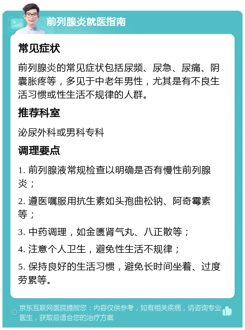 前列腺炎就医指南 常见症状 前列腺炎的常见症状包括尿频、尿急、尿痛、阴囊胀疼等，多见于中老年男性，尤其是有不良生活习惯或性生活不规律的人群。 推荐科室 泌尿外科或男科专科 调理要点 1. 前列腺液常规检查以明确是否有慢性前列腺炎； 2. 遵医嘱服用抗生素如头孢曲松钠、阿奇霉素等； 3. 中药调理，如金匮肾气丸、八正散等； 4. 注意个人卫生，避免性生活不规律； 5. 保持良好的生活习惯，避免长时间坐着、过度劳累等。