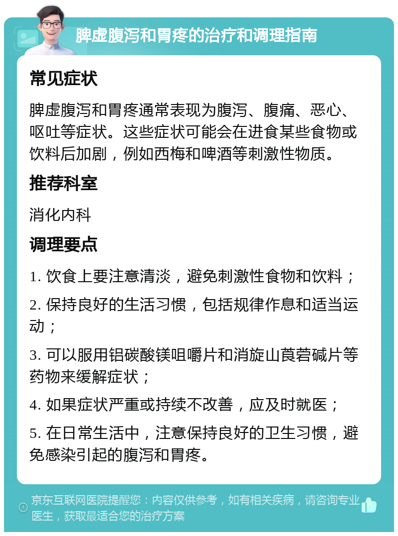 脾虚腹泻和胃疼的治疗和调理指南 常见症状 脾虚腹泻和胃疼通常表现为腹泻、腹痛、恶心、呕吐等症状。这些症状可能会在进食某些食物或饮料后加剧，例如西梅和啤酒等刺激性物质。 推荐科室 消化内科 调理要点 1. 饮食上要注意清淡，避免刺激性食物和饮料； 2. 保持良好的生活习惯，包括规律作息和适当运动； 3. 可以服用铝碳酸镁咀嚼片和消旋山莨菪碱片等药物来缓解症状； 4. 如果症状严重或持续不改善，应及时就医； 5. 在日常生活中，注意保持良好的卫生习惯，避免感染引起的腹泻和胃疼。