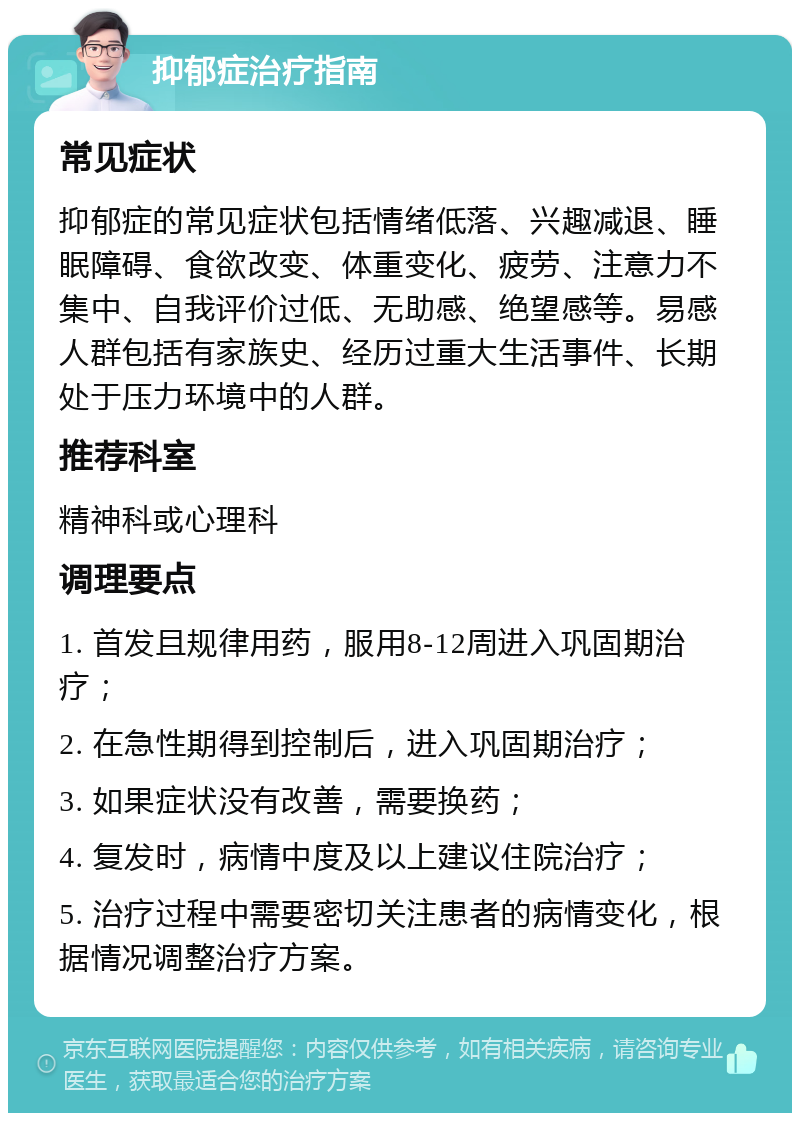 抑郁症治疗指南 常见症状 抑郁症的常见症状包括情绪低落、兴趣减退、睡眠障碍、食欲改变、体重变化、疲劳、注意力不集中、自我评价过低、无助感、绝望感等。易感人群包括有家族史、经历过重大生活事件、长期处于压力环境中的人群。 推荐科室 精神科或心理科 调理要点 1. 首发且规律用药，服用8-12周进入巩固期治疗； 2. 在急性期得到控制后，进入巩固期治疗； 3. 如果症状没有改善，需要换药； 4. 复发时，病情中度及以上建议住院治疗； 5. 治疗过程中需要密切关注患者的病情变化，根据情况调整治疗方案。