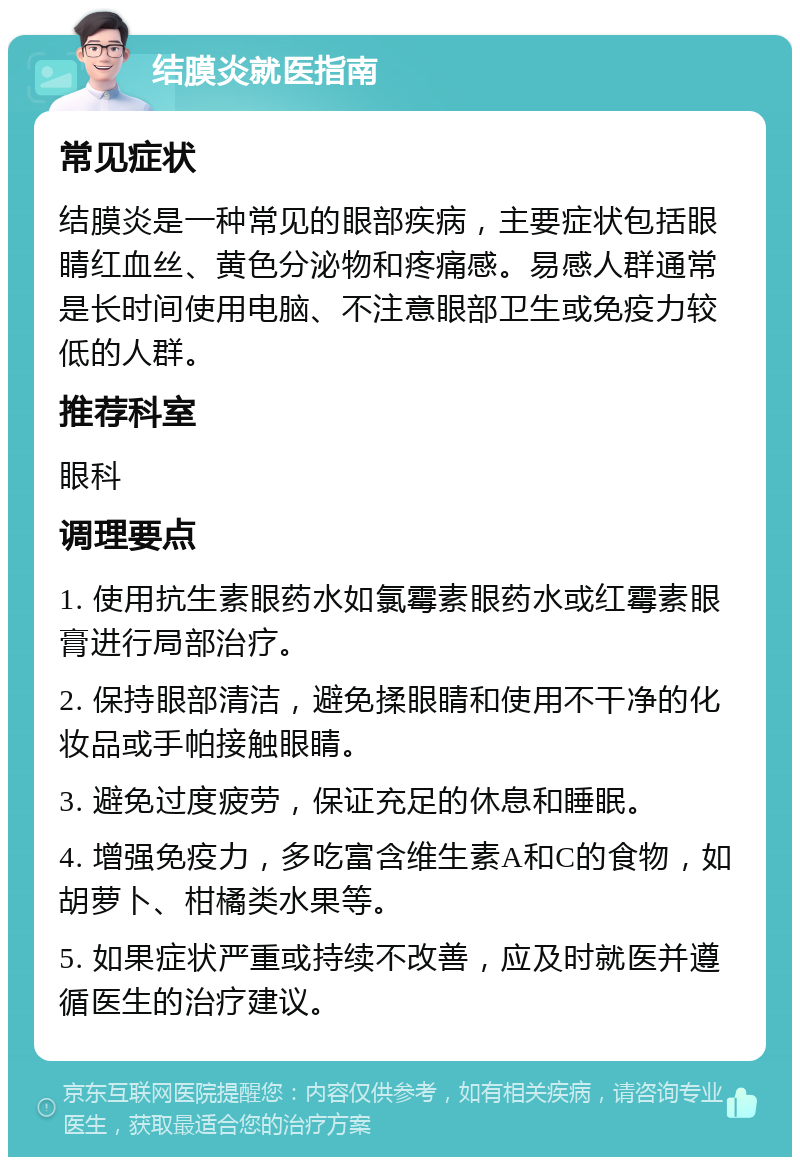 结膜炎就医指南 常见症状 结膜炎是一种常见的眼部疾病，主要症状包括眼睛红血丝、黄色分泌物和疼痛感。易感人群通常是长时间使用电脑、不注意眼部卫生或免疫力较低的人群。 推荐科室 眼科 调理要点 1. 使用抗生素眼药水如氯霉素眼药水或红霉素眼膏进行局部治疗。 2. 保持眼部清洁，避免揉眼睛和使用不干净的化妆品或手帕接触眼睛。 3. 避免过度疲劳，保证充足的休息和睡眠。 4. 增强免疫力，多吃富含维生素A和C的食物，如胡萝卜、柑橘类水果等。 5. 如果症状严重或持续不改善，应及时就医并遵循医生的治疗建议。