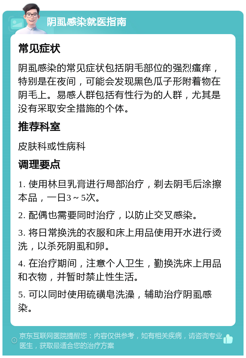 阴虱感染就医指南 常见症状 阴虱感染的常见症状包括阴毛部位的强烈瘙痒，特别是在夜间，可能会发现黑色瓜子形附着物在阴毛上。易感人群包括有性行为的人群，尤其是没有采取安全措施的个体。 推荐科室 皮肤科或性病科 调理要点 1. 使用林旦乳膏进行局部治疗，剃去阴毛后涂擦本品，一日3～5次。 2. 配偶也需要同时治疗，以防止交叉感染。 3. 将日常换洗的衣服和床上用品使用开水进行烫洗，以杀死阴虱和卵。 4. 在治疗期间，注意个人卫生，勤换洗床上用品和衣物，并暂时禁止性生活。 5. 可以同时使用硫磺皂洗澡，辅助治疗阴虱感染。