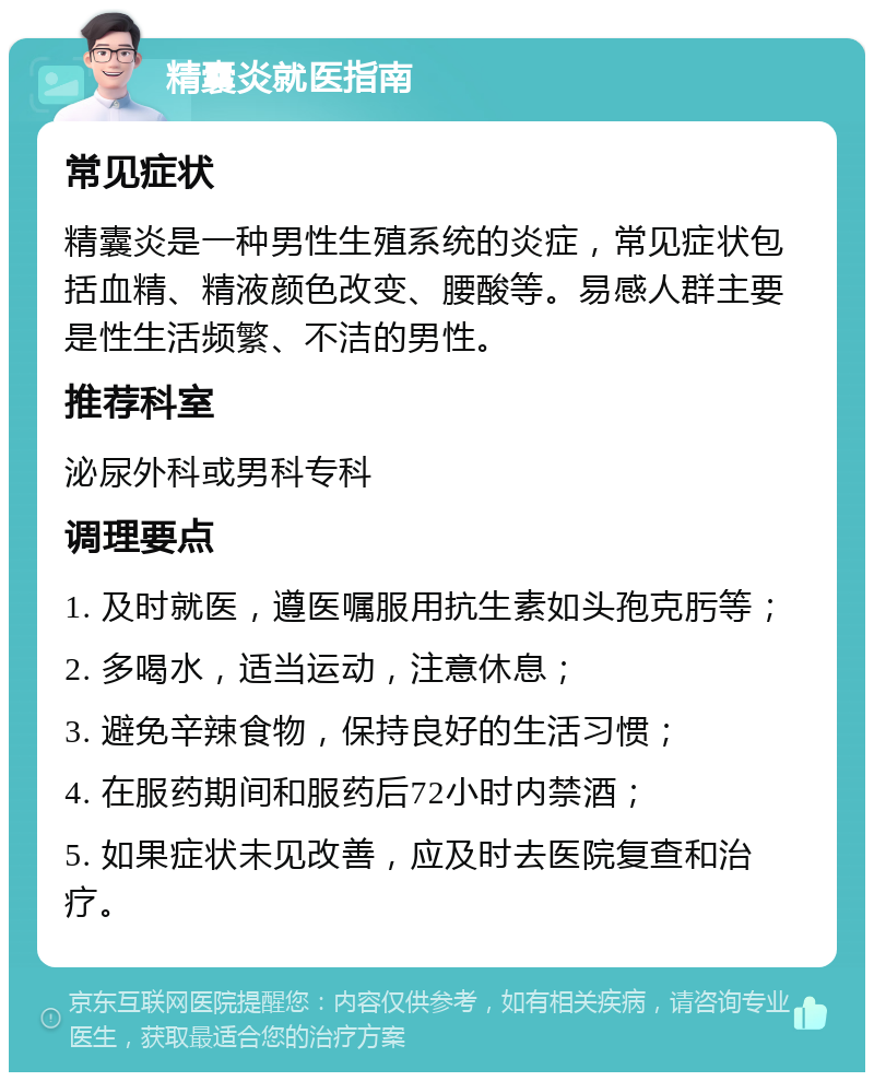 精囊炎就医指南 常见症状 精囊炎是一种男性生殖系统的炎症，常见症状包括血精、精液颜色改变、腰酸等。易感人群主要是性生活频繁、不洁的男性。 推荐科室 泌尿外科或男科专科 调理要点 1. 及时就医，遵医嘱服用抗生素如头孢克肟等； 2. 多喝水，适当运动，注意休息； 3. 避免辛辣食物，保持良好的生活习惯； 4. 在服药期间和服药后72小时内禁酒； 5. 如果症状未见改善，应及时去医院复查和治疗。