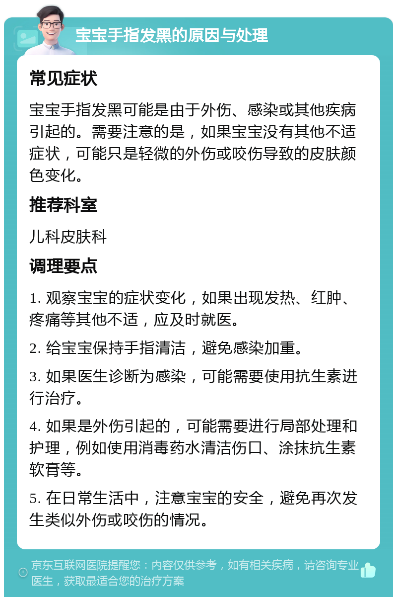 宝宝手指发黑的原因与处理 常见症状 宝宝手指发黑可能是由于外伤、感染或其他疾病引起的。需要注意的是，如果宝宝没有其他不适症状，可能只是轻微的外伤或咬伤导致的皮肤颜色变化。 推荐科室 儿科皮肤科 调理要点 1. 观察宝宝的症状变化，如果出现发热、红肿、疼痛等其他不适，应及时就医。 2. 给宝宝保持手指清洁，避免感染加重。 3. 如果医生诊断为感染，可能需要使用抗生素进行治疗。 4. 如果是外伤引起的，可能需要进行局部处理和护理，例如使用消毒药水清洁伤口、涂抹抗生素软膏等。 5. 在日常生活中，注意宝宝的安全，避免再次发生类似外伤或咬伤的情况。