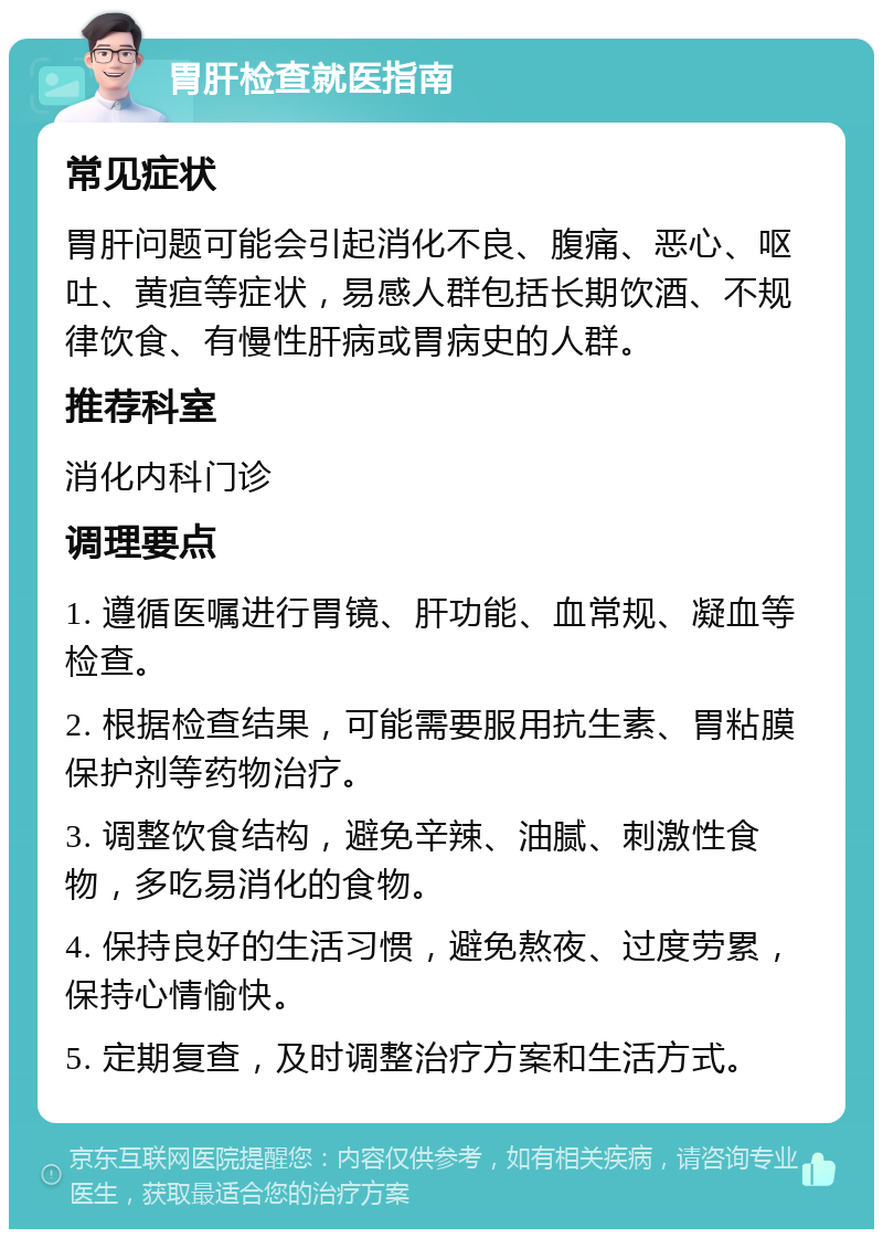 胃肝检查就医指南 常见症状 胃肝问题可能会引起消化不良、腹痛、恶心、呕吐、黄疸等症状，易感人群包括长期饮酒、不规律饮食、有慢性肝病或胃病史的人群。 推荐科室 消化内科门诊 调理要点 1. 遵循医嘱进行胃镜、肝功能、血常规、凝血等检查。 2. 根据检查结果，可能需要服用抗生素、胃粘膜保护剂等药物治疗。 3. 调整饮食结构，避免辛辣、油腻、刺激性食物，多吃易消化的食物。 4. 保持良好的生活习惯，避免熬夜、过度劳累，保持心情愉快。 5. 定期复查，及时调整治疗方案和生活方式。