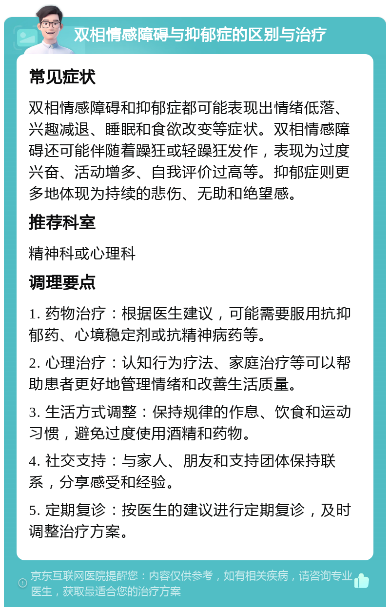 双相情感障碍与抑郁症的区别与治疗 常见症状 双相情感障碍和抑郁症都可能表现出情绪低落、兴趣减退、睡眠和食欲改变等症状。双相情感障碍还可能伴随着躁狂或轻躁狂发作，表现为过度兴奋、活动增多、自我评价过高等。抑郁症则更多地体现为持续的悲伤、无助和绝望感。 推荐科室 精神科或心理科 调理要点 1. 药物治疗：根据医生建议，可能需要服用抗抑郁药、心境稳定剂或抗精神病药等。 2. 心理治疗：认知行为疗法、家庭治疗等可以帮助患者更好地管理情绪和改善生活质量。 3. 生活方式调整：保持规律的作息、饮食和运动习惯，避免过度使用酒精和药物。 4. 社交支持：与家人、朋友和支持团体保持联系，分享感受和经验。 5. 定期复诊：按医生的建议进行定期复诊，及时调整治疗方案。