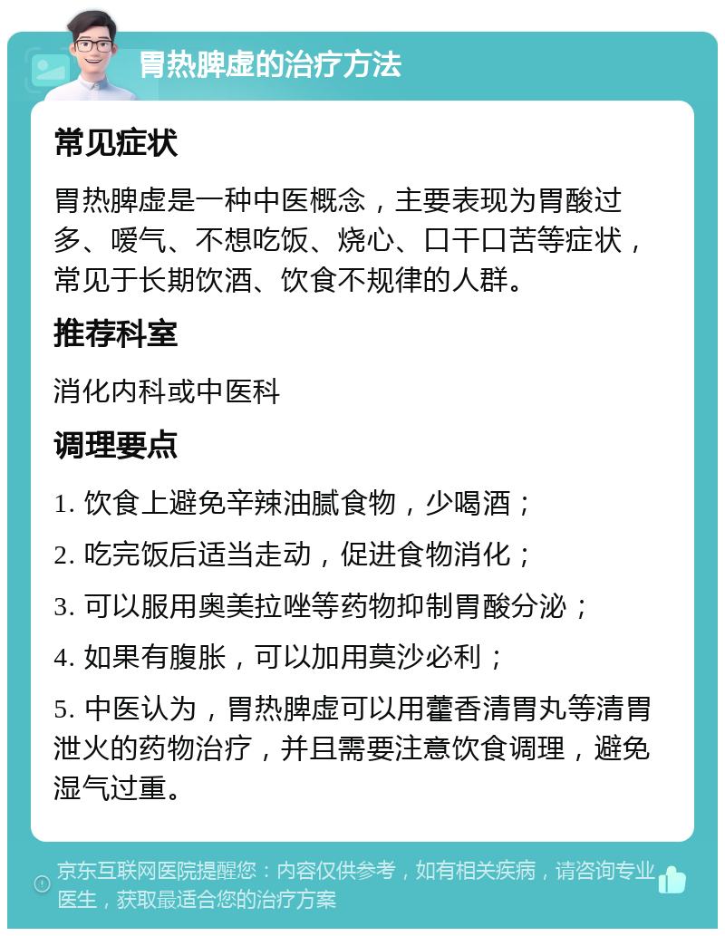 胃热脾虚的治疗方法 常见症状 胃热脾虚是一种中医概念，主要表现为胃酸过多、嗳气、不想吃饭、烧心、口干口苦等症状，常见于长期饮酒、饮食不规律的人群。 推荐科室 消化内科或中医科 调理要点 1. 饮食上避免辛辣油腻食物，少喝酒； 2. 吃完饭后适当走动，促进食物消化； 3. 可以服用奥美拉唑等药物抑制胃酸分泌； 4. 如果有腹胀，可以加用莫沙必利； 5. 中医认为，胃热脾虚可以用藿香清胃丸等清胃泄火的药物治疗，并且需要注意饮食调理，避免湿气过重。