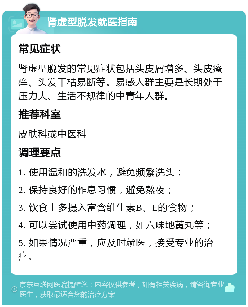 肾虚型脱发就医指南 常见症状 肾虚型脱发的常见症状包括头皮屑增多、头皮瘙痒、头发干枯易断等。易感人群主要是长期处于压力大、生活不规律的中青年人群。 推荐科室 皮肤科或中医科 调理要点 1. 使用温和的洗发水，避免频繁洗头； 2. 保持良好的作息习惯，避免熬夜； 3. 饮食上多摄入富含维生素B、E的食物； 4. 可以尝试使用中药调理，如六味地黄丸等； 5. 如果情况严重，应及时就医，接受专业的治疗。