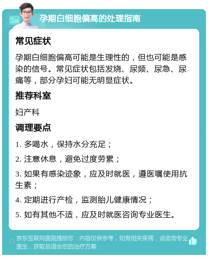 孕期白细胞偏高的处理指南 常见症状 孕期白细胞偏高可能是生理性的，但也可能是感染的信号。常见症状包括发烧、尿频、尿急、尿痛等，部分孕妇可能无明显症状。 推荐科室 妇产科 调理要点 1. 多喝水，保持水分充足； 2. 注意休息，避免过度劳累； 3. 如果有感染迹象，应及时就医，遵医嘱使用抗生素； 4. 定期进行产检，监测胎儿健康情况； 5. 如有其他不适，应及时就医咨询专业医生。