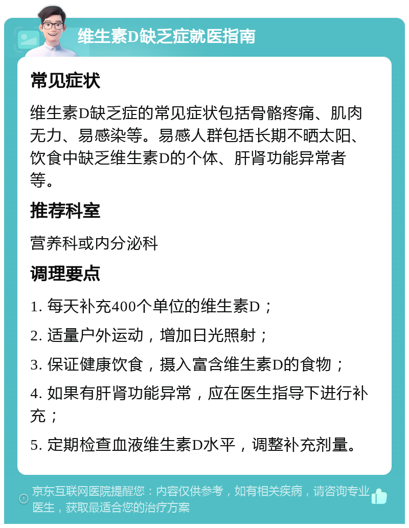 维生素D缺乏症就医指南 常见症状 维生素D缺乏症的常见症状包括骨骼疼痛、肌肉无力、易感染等。易感人群包括长期不晒太阳、饮食中缺乏维生素D的个体、肝肾功能异常者等。 推荐科室 营养科或内分泌科 调理要点 1. 每天补充400个单位的维生素D； 2. 适量户外运动，增加日光照射； 3. 保证健康饮食，摄入富含维生素D的食物； 4. 如果有肝肾功能异常，应在医生指导下进行补充； 5. 定期检查血液维生素D水平，调整补充剂量。