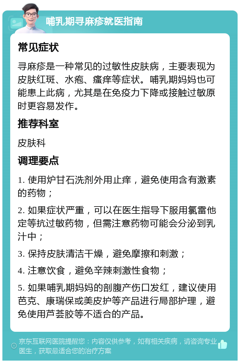 哺乳期寻麻疹就医指南 常见症状 寻麻疹是一种常见的过敏性皮肤病，主要表现为皮肤红斑、水疱、瘙痒等症状。哺乳期妈妈也可能患上此病，尤其是在免疫力下降或接触过敏原时更容易发作。 推荐科室 皮肤科 调理要点 1. 使用炉甘石洗剂外用止痒，避免使用含有激素的药物； 2. 如果症状严重，可以在医生指导下服用氯雷他定等抗过敏药物，但需注意药物可能会分泌到乳汁中； 3. 保持皮肤清洁干燥，避免摩擦和刺激； 4. 注意饮食，避免辛辣刺激性食物； 5. 如果哺乳期妈妈的剖腹产伤口发红，建议使用芭克、康瑞保或美皮护等产品进行局部护理，避免使用芦荟胶等不适合的产品。