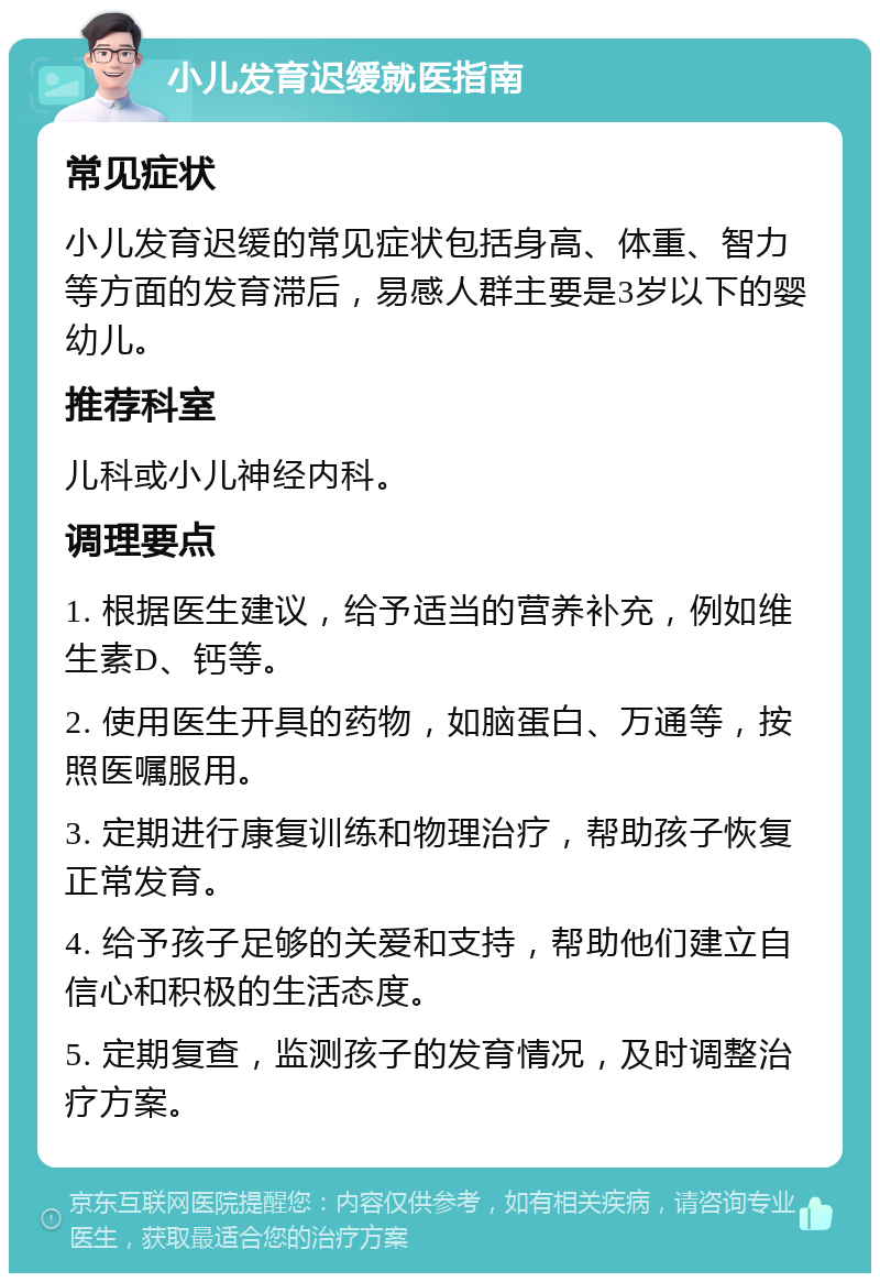 小儿发育迟缓就医指南 常见症状 小儿发育迟缓的常见症状包括身高、体重、智力等方面的发育滞后，易感人群主要是3岁以下的婴幼儿。 推荐科室 儿科或小儿神经内科。 调理要点 1. 根据医生建议，给予适当的营养补充，例如维生素D、钙等。 2. 使用医生开具的药物，如脑蛋白、万通等，按照医嘱服用。 3. 定期进行康复训练和物理治疗，帮助孩子恢复正常发育。 4. 给予孩子足够的关爱和支持，帮助他们建立自信心和积极的生活态度。 5. 定期复查，监测孩子的发育情况，及时调整治疗方案。