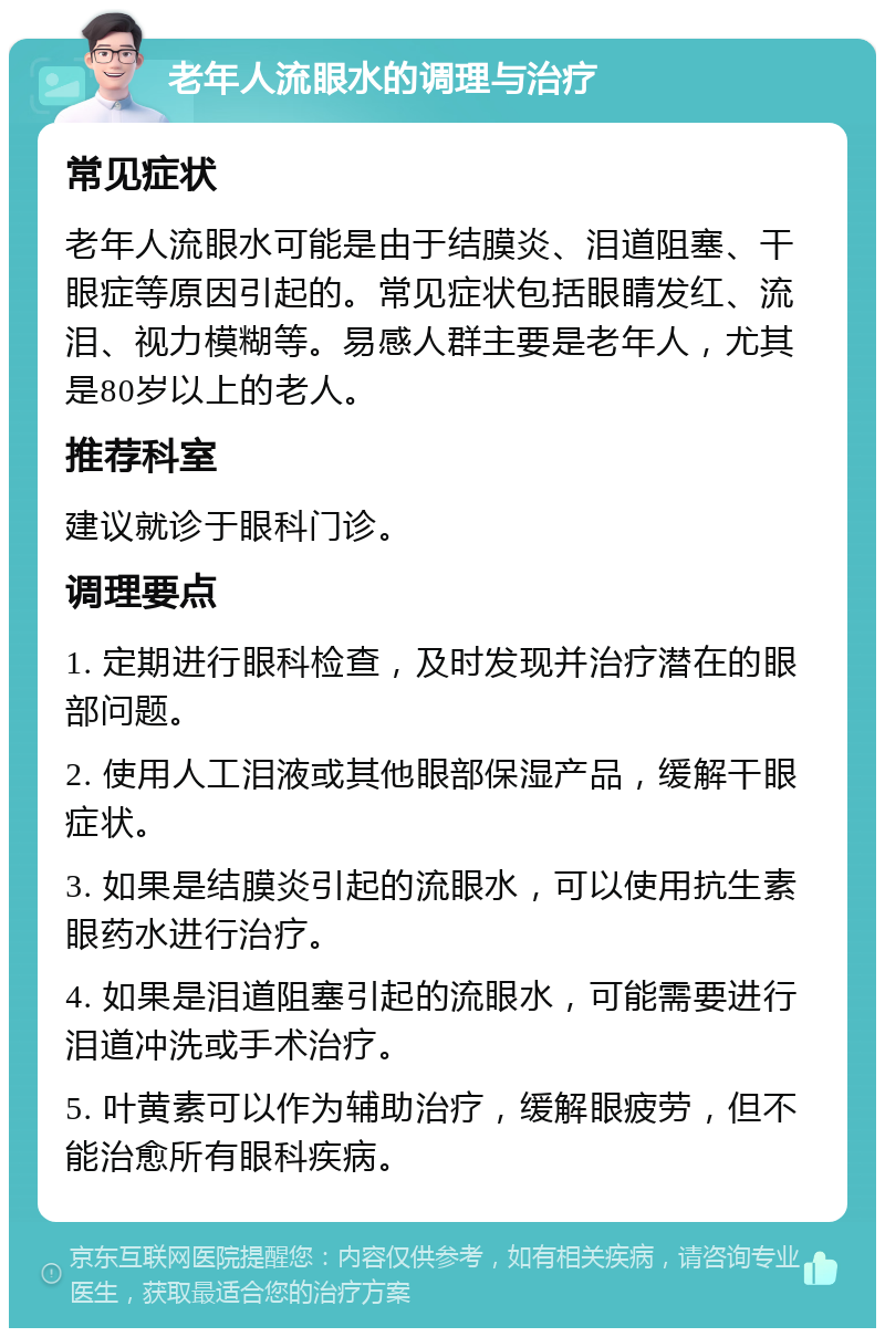 老年人流眼水的调理与治疗 常见症状 老年人流眼水可能是由于结膜炎、泪道阻塞、干眼症等原因引起的。常见症状包括眼睛发红、流泪、视力模糊等。易感人群主要是老年人，尤其是80岁以上的老人。 推荐科室 建议就诊于眼科门诊。 调理要点 1. 定期进行眼科检查，及时发现并治疗潜在的眼部问题。 2. 使用人工泪液或其他眼部保湿产品，缓解干眼症状。 3. 如果是结膜炎引起的流眼水，可以使用抗生素眼药水进行治疗。 4. 如果是泪道阻塞引起的流眼水，可能需要进行泪道冲洗或手术治疗。 5. 叶黄素可以作为辅助治疗，缓解眼疲劳，但不能治愈所有眼科疾病。