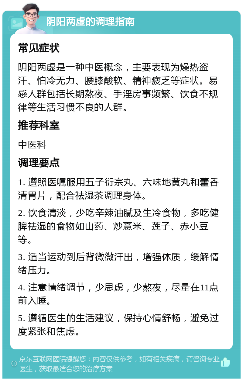 阴阳两虚的调理指南 常见症状 阴阳两虚是一种中医概念，主要表现为燥热盗汗、怕冷无力、腰膝酸软、精神疲乏等症状。易感人群包括长期熬夜、手淫房事频繁、饮食不规律等生活习惯不良的人群。 推荐科室 中医科 调理要点 1. 遵照医嘱服用五子衍宗丸、六味地黄丸和藿香清胃片，配合祛湿茶调理身体。 2. 饮食清淡，少吃辛辣油腻及生冷食物，多吃健脾祛湿的食物如山药、炒薏米、莲子、赤小豆等。 3. 适当运动到后背微微汗出，增强体质，缓解情绪压力。 4. 注意情绪调节，少思虑，少熬夜，尽量在11点前入睡。 5. 遵循医生的生活建议，保持心情舒畅，避免过度紧张和焦虑。