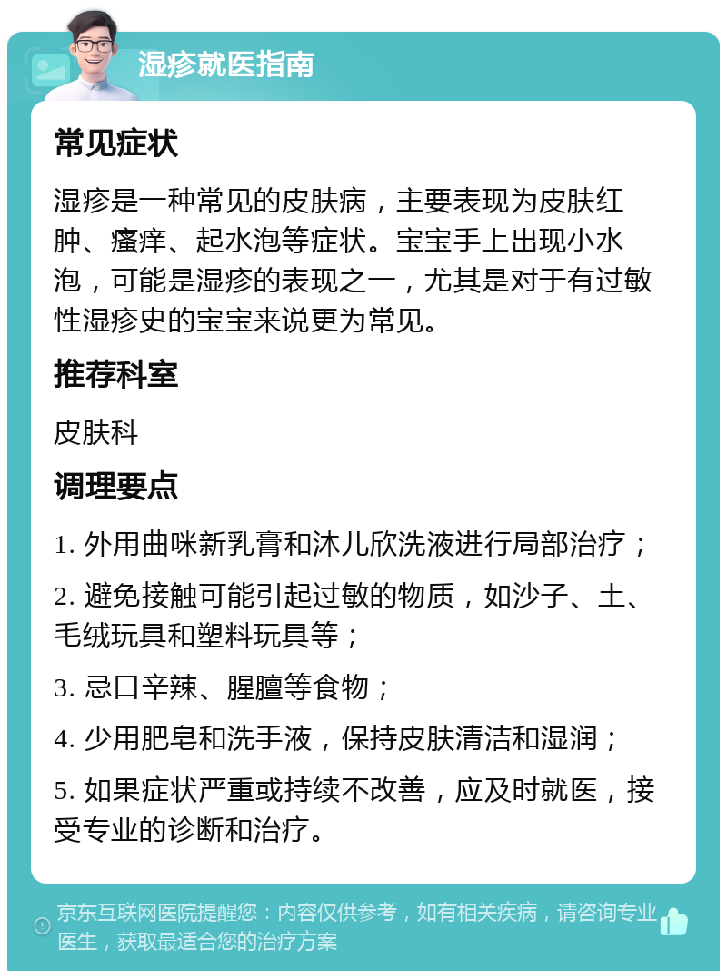 湿疹就医指南 常见症状 湿疹是一种常见的皮肤病，主要表现为皮肤红肿、瘙痒、起水泡等症状。宝宝手上出现小水泡，可能是湿疹的表现之一，尤其是对于有过敏性湿疹史的宝宝来说更为常见。 推荐科室 皮肤科 调理要点 1. 外用曲咪新乳膏和沐儿欣洗液进行局部治疗； 2. 避免接触可能引起过敏的物质，如沙子、土、毛绒玩具和塑料玩具等； 3. 忌口辛辣、腥膻等食物； 4. 少用肥皂和洗手液，保持皮肤清洁和湿润； 5. 如果症状严重或持续不改善，应及时就医，接受专业的诊断和治疗。