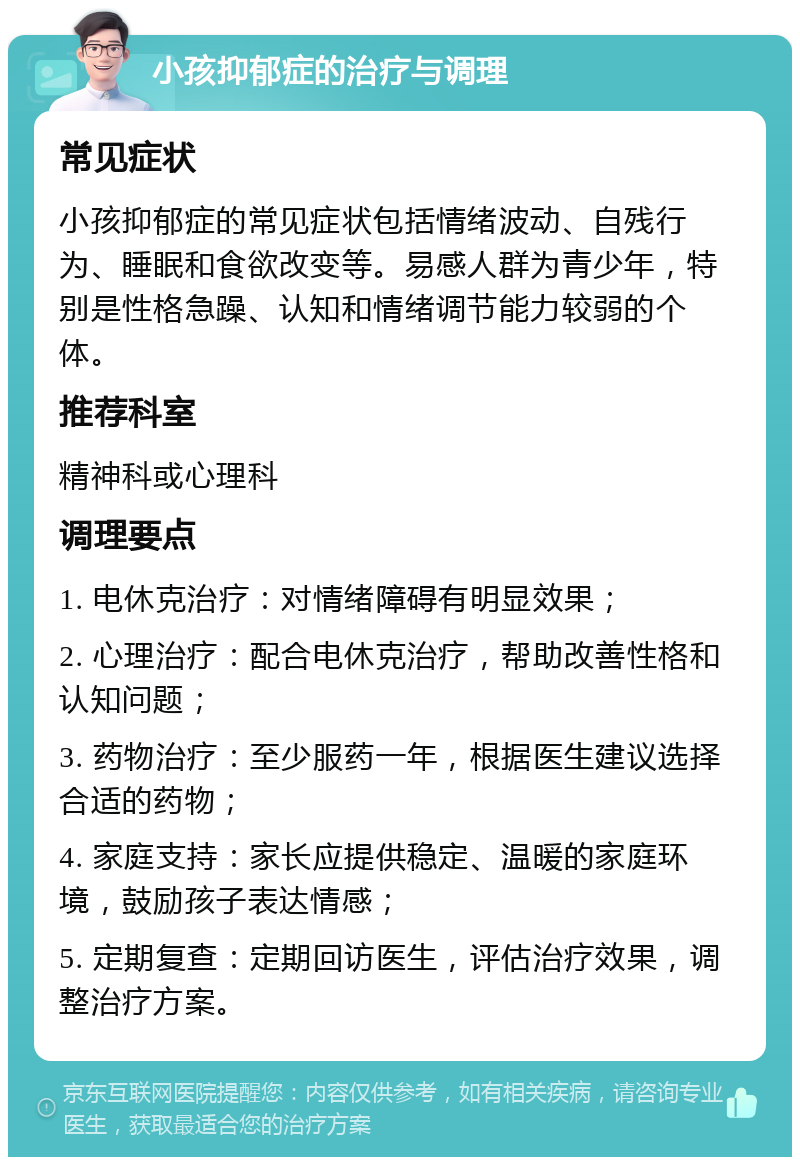 小孩抑郁症的治疗与调理 常见症状 小孩抑郁症的常见症状包括情绪波动、自残行为、睡眠和食欲改变等。易感人群为青少年，特别是性格急躁、认知和情绪调节能力较弱的个体。 推荐科室 精神科或心理科 调理要点 1. 电休克治疗：对情绪障碍有明显效果； 2. 心理治疗：配合电休克治疗，帮助改善性格和认知问题； 3. 药物治疗：至少服药一年，根据医生建议选择合适的药物； 4. 家庭支持：家长应提供稳定、温暖的家庭环境，鼓励孩子表达情感； 5. 定期复查：定期回访医生，评估治疗效果，调整治疗方案。