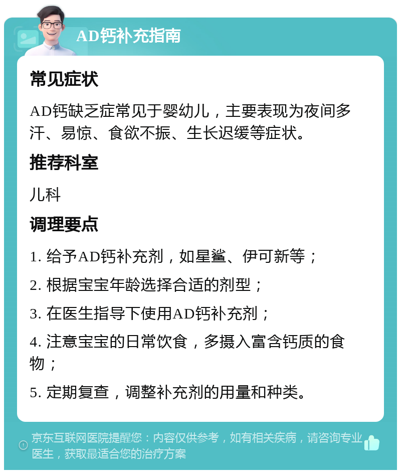 AD钙补充指南 常见症状 AD钙缺乏症常见于婴幼儿，主要表现为夜间多汗、易惊、食欲不振、生长迟缓等症状。 推荐科室 儿科 调理要点 1. 给予AD钙补充剂，如星鲨、伊可新等； 2. 根据宝宝年龄选择合适的剂型； 3. 在医生指导下使用AD钙补充剂； 4. 注意宝宝的日常饮食，多摄入富含钙质的食物； 5. 定期复查，调整补充剂的用量和种类。