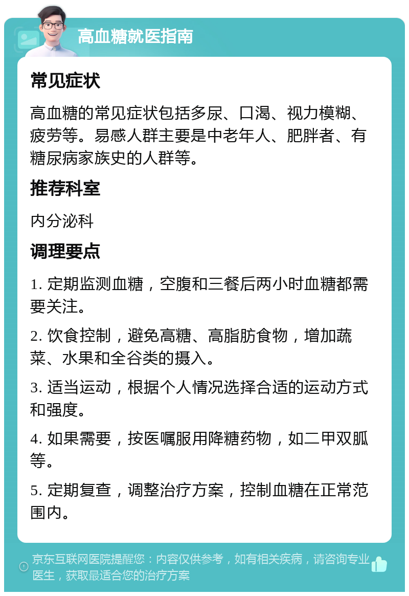 高血糖就医指南 常见症状 高血糖的常见症状包括多尿、口渴、视力模糊、疲劳等。易感人群主要是中老年人、肥胖者、有糖尿病家族史的人群等。 推荐科室 内分泌科 调理要点 1. 定期监测血糖，空腹和三餐后两小时血糖都需要关注。 2. 饮食控制，避免高糖、高脂肪食物，增加蔬菜、水果和全谷类的摄入。 3. 适当运动，根据个人情况选择合适的运动方式和强度。 4. 如果需要，按医嘱服用降糖药物，如二甲双胍等。 5. 定期复查，调整治疗方案，控制血糖在正常范围内。