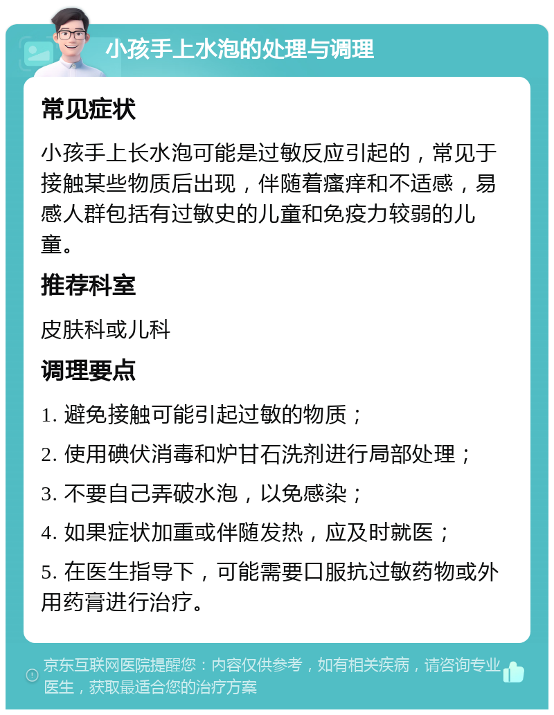 小孩手上水泡的处理与调理 常见症状 小孩手上长水泡可能是过敏反应引起的，常见于接触某些物质后出现，伴随着瘙痒和不适感，易感人群包括有过敏史的儿童和免疫力较弱的儿童。 推荐科室 皮肤科或儿科 调理要点 1. 避免接触可能引起过敏的物质； 2. 使用碘伏消毒和炉甘石洗剂进行局部处理； 3. 不要自己弄破水泡，以免感染； 4. 如果症状加重或伴随发热，应及时就医； 5. 在医生指导下，可能需要口服抗过敏药物或外用药膏进行治疗。