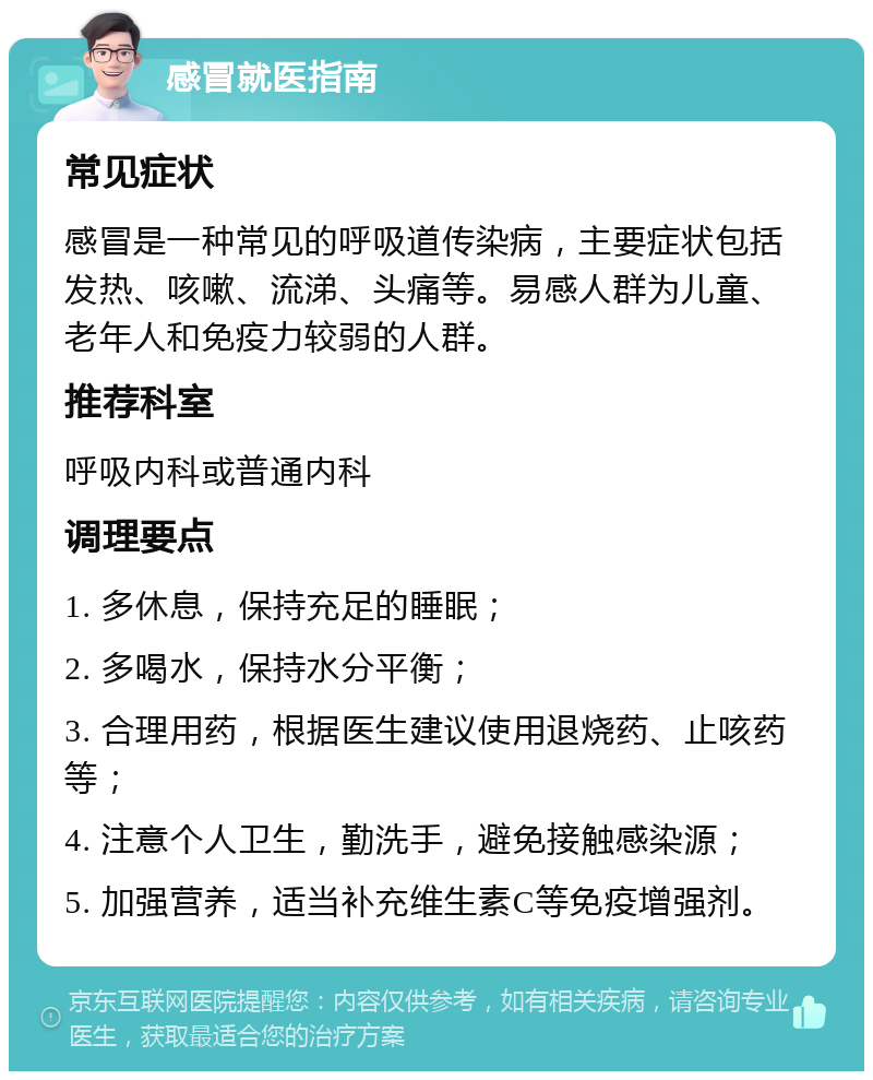 感冒就医指南 常见症状 感冒是一种常见的呼吸道传染病，主要症状包括发热、咳嗽、流涕、头痛等。易感人群为儿童、老年人和免疫力较弱的人群。 推荐科室 呼吸内科或普通内科 调理要点 1. 多休息，保持充足的睡眠； 2. 多喝水，保持水分平衡； 3. 合理用药，根据医生建议使用退烧药、止咳药等； 4. 注意个人卫生，勤洗手，避免接触感染源； 5. 加强营养，适当补充维生素C等免疫增强剂。