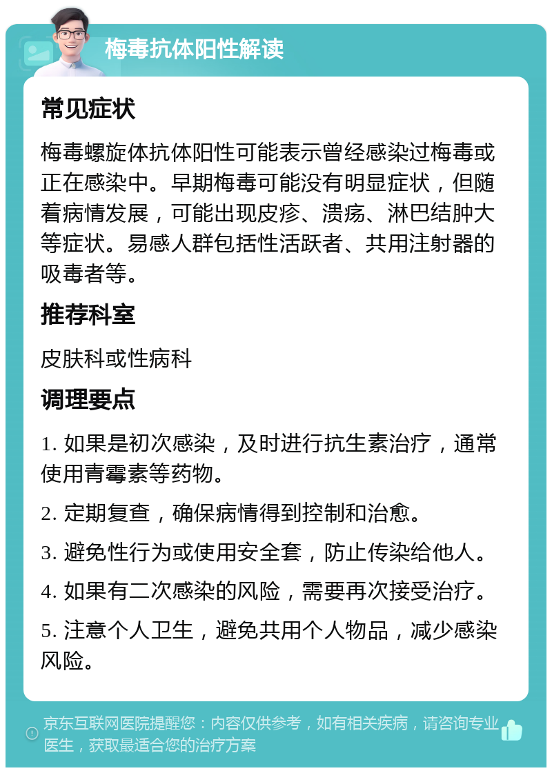 梅毒抗体阳性解读 常见症状 梅毒螺旋体抗体阳性可能表示曾经感染过梅毒或正在感染中。早期梅毒可能没有明显症状，但随着病情发展，可能出现皮疹、溃疡、淋巴结肿大等症状。易感人群包括性活跃者、共用注射器的吸毒者等。 推荐科室 皮肤科或性病科 调理要点 1. 如果是初次感染，及时进行抗生素治疗，通常使用青霉素等药物。 2. 定期复查，确保病情得到控制和治愈。 3. 避免性行为或使用安全套，防止传染给他人。 4. 如果有二次感染的风险，需要再次接受治疗。 5. 注意个人卫生，避免共用个人物品，减少感染风险。