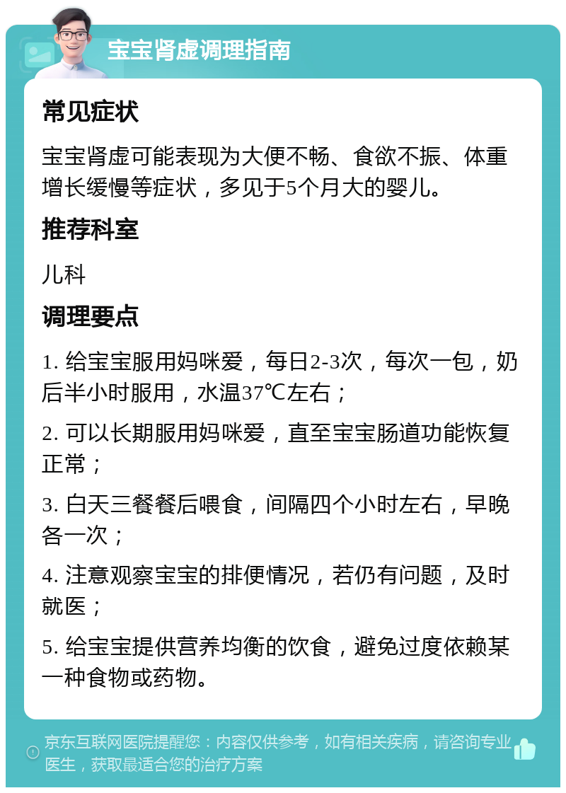 宝宝肾虚调理指南 常见症状 宝宝肾虚可能表现为大便不畅、食欲不振、体重增长缓慢等症状，多见于5个月大的婴儿。 推荐科室 儿科 调理要点 1. 给宝宝服用妈咪爱，每日2-3次，每次一包，奶后半小时服用，水温37℃左右； 2. 可以长期服用妈咪爱，直至宝宝肠道功能恢复正常； 3. 白天三餐餐后喂食，间隔四个小时左右，早晚各一次； 4. 注意观察宝宝的排便情况，若仍有问题，及时就医； 5. 给宝宝提供营养均衡的饮食，避免过度依赖某一种食物或药物。