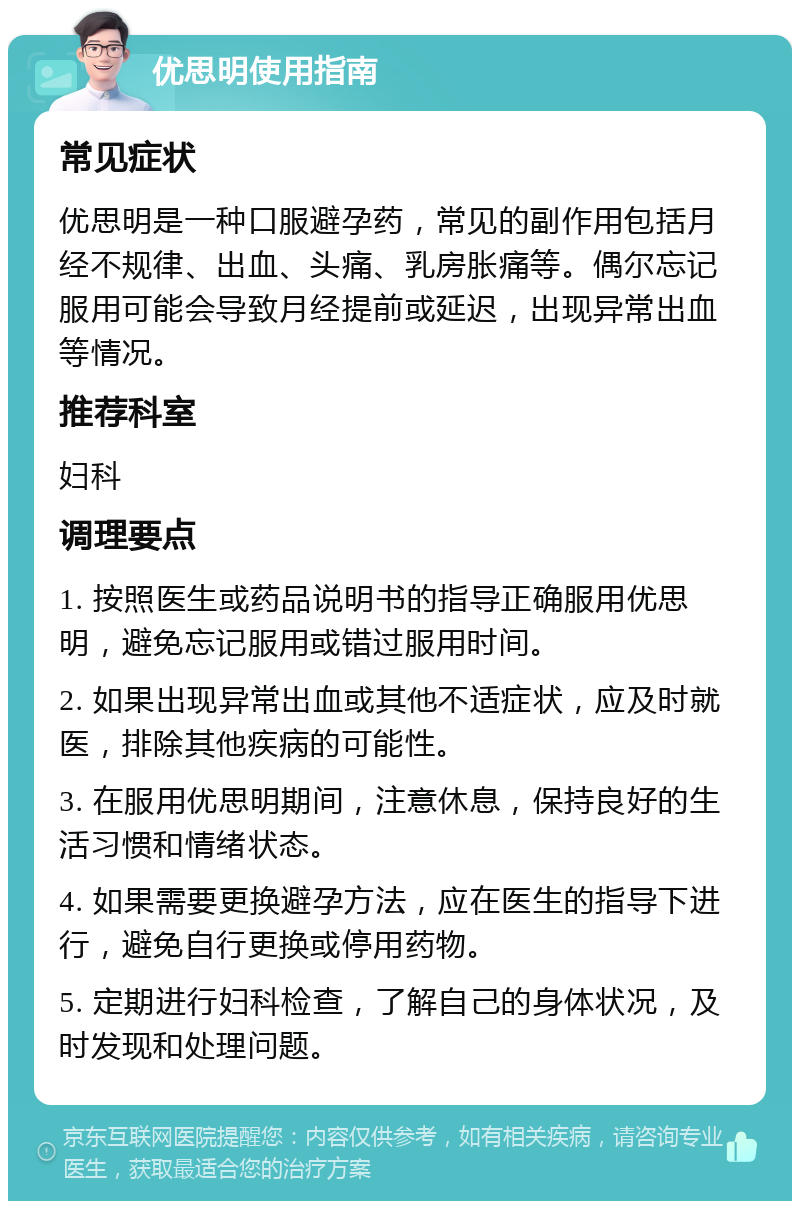 优思明使用指南 常见症状 优思明是一种口服避孕药，常见的副作用包括月经不规律、出血、头痛、乳房胀痛等。偶尔忘记服用可能会导致月经提前或延迟，出现异常出血等情况。 推荐科室 妇科 调理要点 1. 按照医生或药品说明书的指导正确服用优思明，避免忘记服用或错过服用时间。 2. 如果出现异常出血或其他不适症状，应及时就医，排除其他疾病的可能性。 3. 在服用优思明期间，注意休息，保持良好的生活习惯和情绪状态。 4. 如果需要更换避孕方法，应在医生的指导下进行，避免自行更换或停用药物。 5. 定期进行妇科检查，了解自己的身体状况，及时发现和处理问题。