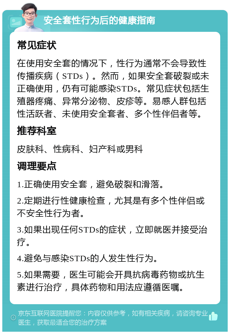 安全套性行为后的健康指南 常见症状 在使用安全套的情况下，性行为通常不会导致性传播疾病（STDs）。然而，如果安全套破裂或未正确使用，仍有可能感染STDs。常见症状包括生殖器疼痛、异常分泌物、皮疹等。易感人群包括性活跃者、未使用安全套者、多个性伴侣者等。 推荐科室 皮肤科、性病科、妇产科或男科 调理要点 1.正确使用安全套，避免破裂和滑落。 2.定期进行性健康检查，尤其是有多个性伴侣或不安全性行为者。 3.如果出现任何STDs的症状，立即就医并接受治疗。 4.避免与感染STDs的人发生性行为。 5.如果需要，医生可能会开具抗病毒药物或抗生素进行治疗，具体药物和用法应遵循医嘱。