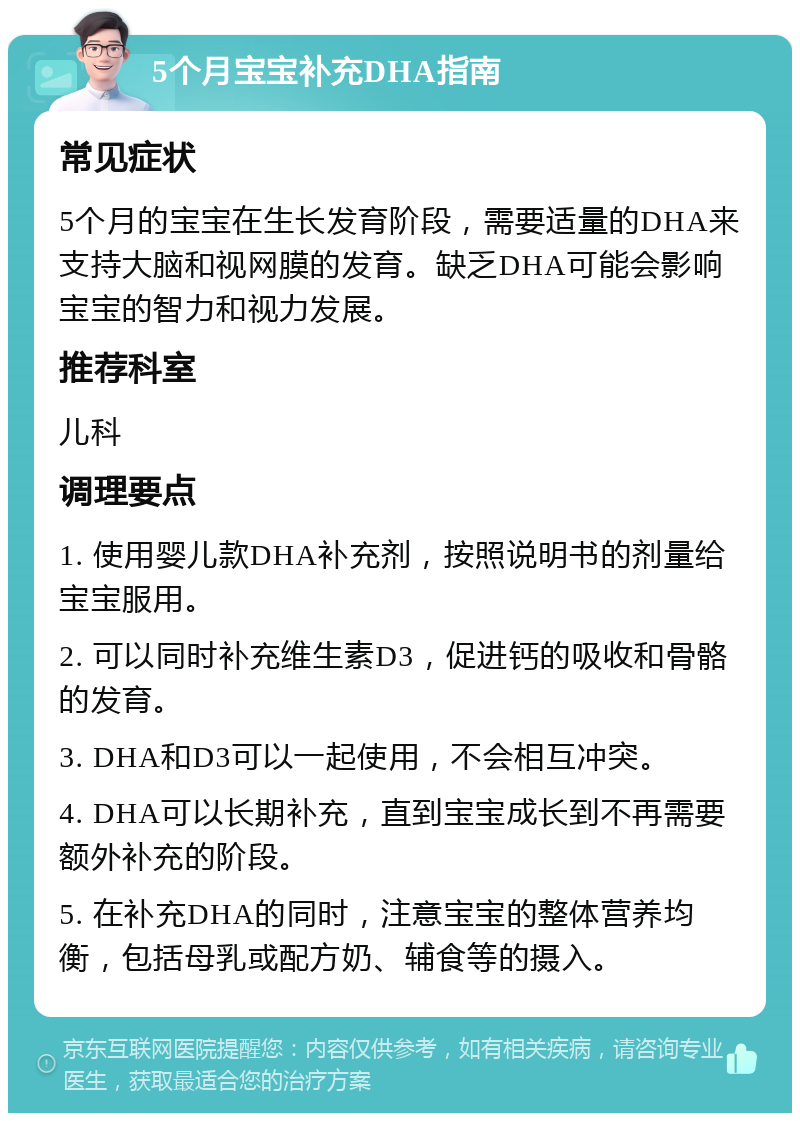 5个月宝宝补充DHA指南 常见症状 5个月的宝宝在生长发育阶段，需要适量的DHA来支持大脑和视网膜的发育。缺乏DHA可能会影响宝宝的智力和视力发展。 推荐科室 儿科 调理要点 1. 使用婴儿款DHA补充剂，按照说明书的剂量给宝宝服用。 2. 可以同时补充维生素D3，促进钙的吸收和骨骼的发育。 3. DHA和D3可以一起使用，不会相互冲突。 4. DHA可以长期补充，直到宝宝成长到不再需要额外补充的阶段。 5. 在补充DHA的同时，注意宝宝的整体营养均衡，包括母乳或配方奶、辅食等的摄入。