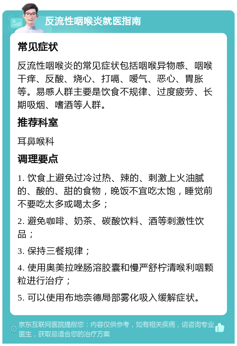 反流性咽喉炎就医指南 常见症状 反流性咽喉炎的常见症状包括咽喉异物感、咽喉干痒、反酸、烧心、打嗝、嗳气、恶心、胃胀等。易感人群主要是饮食不规律、过度疲劳、长期吸烟、嗜酒等人群。 推荐科室 耳鼻喉科 调理要点 1. 饮食上避免过冷过热、辣的、刺激上火油腻的、酸的、甜的食物，晚饭不宜吃太饱，睡觉前不要吃太多或喝太多； 2. 避免咖啡、奶茶、碳酸饮料、酒等刺激性饮品； 3. 保持三餐规律； 4. 使用奥美拉唑肠溶胶囊和慢严舒柠清喉利咽颗粒进行治疗； 5. 可以使用布地奈德局部雾化吸入缓解症状。