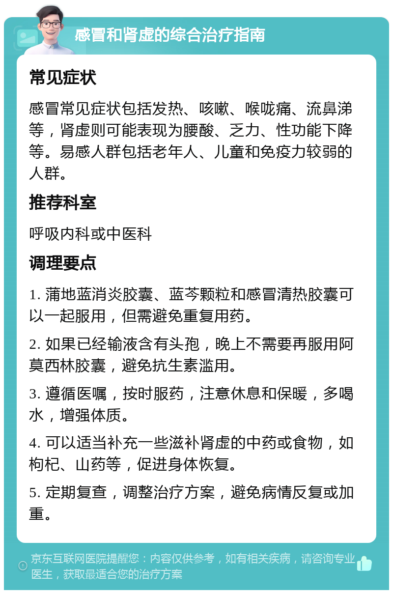 感冒和肾虚的综合治疗指南 常见症状 感冒常见症状包括发热、咳嗽、喉咙痛、流鼻涕等，肾虚则可能表现为腰酸、乏力、性功能下降等。易感人群包括老年人、儿童和免疫力较弱的人群。 推荐科室 呼吸内科或中医科 调理要点 1. 蒲地蓝消炎胶囊、蓝芩颗粒和感冒清热胶囊可以一起服用，但需避免重复用药。 2. 如果已经输液含有头孢，晚上不需要再服用阿莫西林胶囊，避免抗生素滥用。 3. 遵循医嘱，按时服药，注意休息和保暖，多喝水，增强体质。 4. 可以适当补充一些滋补肾虚的中药或食物，如枸杞、山药等，促进身体恢复。 5. 定期复查，调整治疗方案，避免病情反复或加重。