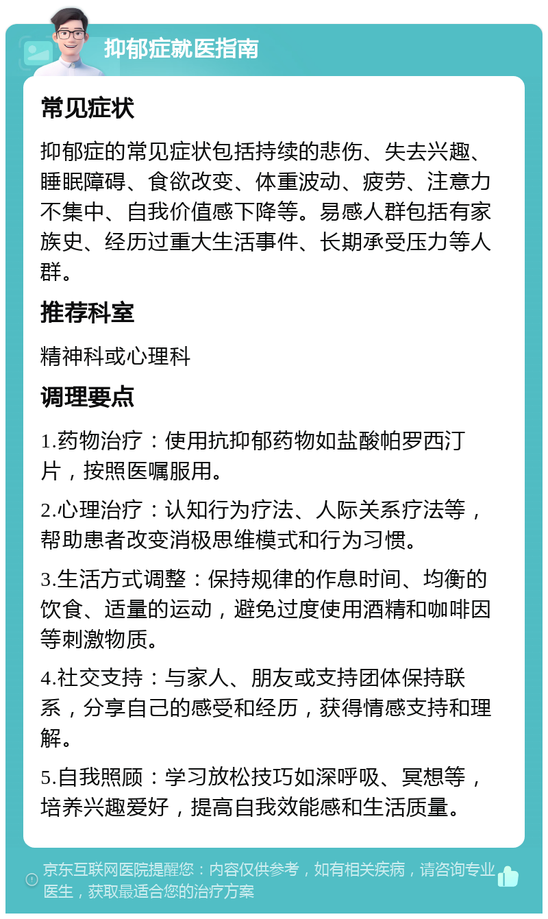 抑郁症就医指南 常见症状 抑郁症的常见症状包括持续的悲伤、失去兴趣、睡眠障碍、食欲改变、体重波动、疲劳、注意力不集中、自我价值感下降等。易感人群包括有家族史、经历过重大生活事件、长期承受压力等人群。 推荐科室 精神科或心理科 调理要点 1.药物治疗：使用抗抑郁药物如盐酸帕罗西汀片，按照医嘱服用。 2.心理治疗：认知行为疗法、人际关系疗法等，帮助患者改变消极思维模式和行为习惯。 3.生活方式调整：保持规律的作息时间、均衡的饮食、适量的运动，避免过度使用酒精和咖啡因等刺激物质。 4.社交支持：与家人、朋友或支持团体保持联系，分享自己的感受和经历，获得情感支持和理解。 5.自我照顾：学习放松技巧如深呼吸、冥想等，培养兴趣爱好，提高自我效能感和生活质量。