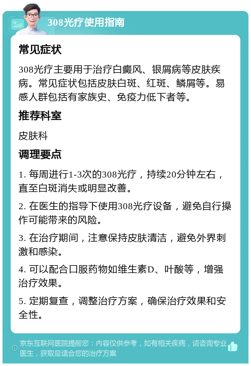 308光疗使用指南 常见症状 308光疗主要用于治疗白癜风、银屑病等皮肤疾病。常见症状包括皮肤白斑、红斑、鳞屑等。易感人群包括有家族史、免疫力低下者等。 推荐科室 皮肤科 调理要点 1. 每周进行1-3次的308光疗，持续20分钟左右，直至白斑消失或明显改善。 2. 在医生的指导下使用308光疗设备，避免自行操作可能带来的风险。 3. 在治疗期间，注意保持皮肤清洁，避免外界刺激和感染。 4. 可以配合口服药物如维生素D、叶酸等，增强治疗效果。 5. 定期复查，调整治疗方案，确保治疗效果和安全性。