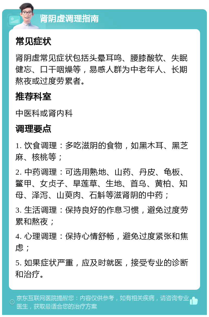 肾阴虚调理指南 常见症状 肾阴虚常见症状包括头晕耳鸣、腰膝酸软、失眠健忘、口干咽燥等，易感人群为中老年人、长期熬夜或过度劳累者。 推荐科室 中医科或肾内科 调理要点 1. 饮食调理：多吃滋阴的食物，如黑木耳、黑芝麻、核桃等； 2. 中药调理：可选用熟地、山药、丹皮、龟板、鳖甲、女贞子、旱莲草、生地、首乌、黄柏、知母、泽泻、山萸肉、石斛等滋肾阴的中药； 3. 生活调理：保持良好的作息习惯，避免过度劳累和熬夜； 4. 心理调理：保持心情舒畅，避免过度紧张和焦虑； 5. 如果症状严重，应及时就医，接受专业的诊断和治疗。