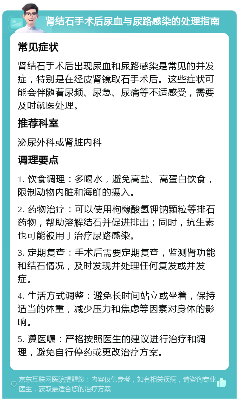 肾结石手术后尿血与尿路感染的处理指南 常见症状 肾结石手术后出现尿血和尿路感染是常见的并发症，特别是在经皮肾镜取石手术后。这些症状可能会伴随着尿频、尿急、尿痛等不适感受，需要及时就医处理。 推荐科室 泌尿外科或肾脏内科 调理要点 1. 饮食调理：多喝水，避免高盐、高蛋白饮食，限制动物内脏和海鲜的摄入。 2. 药物治疗：可以使用枸橼酸氢钾钠颗粒等排石药物，帮助溶解结石并促进排出；同时，抗生素也可能被用于治疗尿路感染。 3. 定期复查：手术后需要定期复查，监测肾功能和结石情况，及时发现并处理任何复发或并发症。 4. 生活方式调整：避免长时间站立或坐着，保持适当的体重，减少压力和焦虑等因素对身体的影响。 5. 遵医嘱：严格按照医生的建议进行治疗和调理，避免自行停药或更改治疗方案。